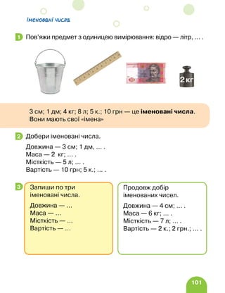 101
Іменовані числа
Пов’яжи предмет з одиницею вимірювання: відро — літр, … .
Добери іменовані числа.
Довжина — 3 см; 1 дм, … .
Маса — 2 кг; … .
Місткість — 5 л; … .
Вартість — 10 грн; 5 к.; … .
1
3 см; 1 дм; 4 кг; 8 л; 5 к.; 10 грн — це іменовані числа.
Вони мають свої «імена»
2
3 Запиши по три
іменовані числа.
Довжина — …
Маса — …
Місткість — …
Вартість — …
Продовж добір
іменованих чисел.
Довжина — 4 см; … .
Маса — 6 кг; … .
Місткість — 7 л; … .
Вартість — 2 к.; 2 грн.; … .
 