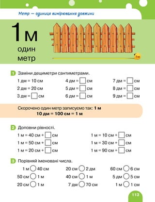 113
Заміни дециметри сантиметрами.
1 дм = 10 см 4 дм = см 7 дм = см
2 дм = 20 см 5 дм = см 8 дм = см
3 дм = см 6 дм = см 9 дм = см
Доповни рівності.
1 м = 40 см + см 1 м = 10 см + см
1 м = 50 см + см 1 м = 30 см + см
1 м = 20 см + см 1 м = 90 см + см
Порівняй іменовані числа.
1 м 40 см 20 см 2 дм 60 см 6 см
50 см 1 м 40 см 1 м 5 дм 5 см
20 см 1 м 7 дм 70 см 1 м 1 см
1
2
3
Метр — одиниця вимірювання довжини
1м
один
метр 1м
10 дм = 100 см = 1 м
Скорочено один метр записуємо так: 1 м
 