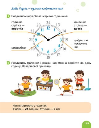 119
Доба. Година — одиниця вимірювання часу
Роздивись циферблат і стрілки годинника.
Роздивись малюнки і скажи, що можна зробити за одну
годину. Наведи свої приклади.
1
циферблат
цифри, що
показують
час
хвилинна
стрілка —
довга
годинна
стрілка —
коротка
2
Час вимірюють у годинах.
У добі — 24 години. У тижні — 7 діб
 