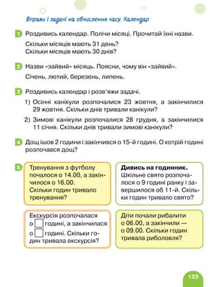 123
Вправи і задачі на обчислення часу. Календар
Роздивись календар. Полічи місяці. Прочитай їхні назви.
Скільки місяців мають 31 день?
Скільки місяців мають 30 днів?
Назви «зайвий» місяць. Поясни, чому він «зайвий».
Січень, лютий, березень, липень.
Роздивись календар і розв’яжи задачі.
1)	
Осінні канікули розпочалися 23 жовтня, а закінчилися
29 жовтня. Скільки днів тривали канікули?
2)	
Зимові канікули розпочалися 28 грудня, а закінчилися
11 січня. Скільки днів тривали зимові канікули?
Дощ ішов 2 години і закінчився о 15-й годині. О котрій годині
розпочався дощ?
1
2
3
4
5
Діти почали рибалити
о 06.00, а закінчили —
о 09.00. Скільки годин
тривала риболовля?
Екскурсія розпочалася
о годині, а закінчилася
о годині. Скільки го-
дин тривала екскурсія?
Тренування з футболу
почалося о 14.00, а закін-
чилося о 16.00.
Скільки го­
дин тривало
тренування?
Дивись на годинник.
Шкільне свято розпоча-
лося о 9 годині ранку і за-
вершилося об 11-й. Скіль-
ки годин тривало свято?
 