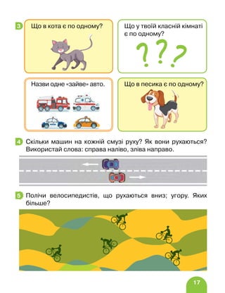 17
Скільки машин на кожній смузі руху? Як вони рухаються?
Використай слова: справа наліво, зліва направо.
Полічи велосипедистів, що рухаються вниз; угору. Яких
більше?
3 Що в кота є по одному? Що у твоїй класній кімнаті
є по одному?
Що в песика є по одному?
Назви одне «зайве» авто.
4
5
 