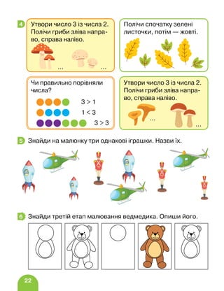 22
Знайди на малюнку три однакові іграшки. Назви їх.
Знайди третій етап малювання ведмедика. Опиши його.
4 Утвори число 3 із числа 2.
Полічи гриби зліва напра-
во, справа наліво.
… …
Полічи спочатку зелені
лис­
точ­
ки, потім — жовті.
Утвори число 3 із числа 2.
Полічи гриби зліва напра-
во, справа наліво.
…
…
Чи правильно порівняли
числа?
1  3
3  1
3  3
5
6
 