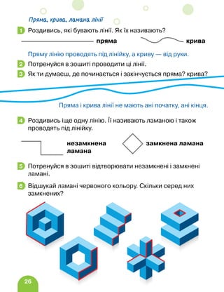 26
Роздивись, які бувають лінії. Як їх називають?
пряма крива
Пряму лінію проводять під лінійку, а криву — від руки.
Потренуйся в зошиті проводити ці лінії.
Як ти думаєш, де починається і закінчується пряма? крива?
Пряма і крива лінії не мають ані початку, ані кінця.
Роздивись іще одну лінію. Її називають ламаною і також
проводять під лінійку.
незамкнена замкнена ламана
ламана
Потренуйся в зошиті відтворювати незамкнені і замкнені
ламані.
Відшукай ламані червоного кольору. Скільки серед них
замкнених?
1
2
3
4
5
6
Пряма, крива, ламана лінії
 