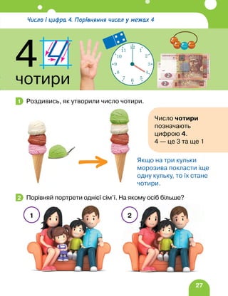 27
Роздивись, як утворили число чотири.
Порівняй портрети однієї сім’ї. На якому осіб більше?
1
Якщо на три кульки
морозива покласти іще
одну кульку, то їх стане
чотири.
2
1 2
Число і цифра 4. Порівняння чисел у межах 4
4
чотири
12
1
2
3
4
5
6
7
8
9
10
11
Число чотири
позначають
цифрою 4.
4 — це 3 та ще 1
 