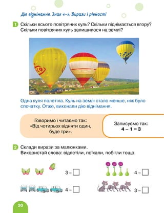 30
Скільки всього повітряних куль? Скільки піднімається вгору?
Скільки повітряних куль залишилося на землі?
Одна куля полетіла. Куль на землі стало менше, ніж було
спочатку. Отже, виконали дію віднімання.
Склади вирази за малюнками.
Використай слова: відлетіли, поїхали, побігли тощо.
1
2
3 –
4 –
4 –
3 –
Дія віднімання. Знак «–». Вирази і рівності
Говоримо і читаємо так:
«Від чотирьох відняти один,
буде три».
Записуємо так:
4 – 1 = 3
 
