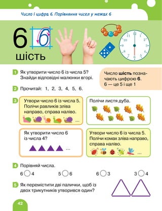 42
Як утворити число 6 із числа 5?
Знайди відповідні малюнки вгорі.
Прочитай: 1, 2, 3, 4, 5, 6.
Порівняй числа.
6 4 5 6 6 3 3 4
Як перемістити дві палички, щоб із
двох трикутників утворився один?
1 Число шість позна-
чають цифрою 6.
6 — це 5 і ще 1
2
3
Утвори число 6 із числа 5.
Полічи комах зліва направо,
справа наліво.
Як утворити число 6
із числа 4?
…
…
Утвори число 6 із числа 5.
Полічи равликів зліва
направо, справа наліво.
Полічи листя дуба.
…
4
5
Число і цифра 6. Порівняння чисел у межах 6
6
шість
12
1
2
3
4
5
6
7
8
9
10
11
 