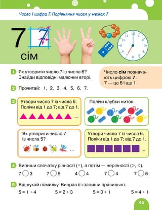 45
Як утворити число 7 із числа 6?
Знайди відповідні малюнки вгорі.
Прочитай: 1, 2, 3, 4, 5, 6, 7.
Випиши спочатку рівності (=), а потім — нерівності (, ).
7 3 7 5 4 4 7 4 7 6
Відшукай помилку. Виправ її і запиши правильно.
5 = 1 + 4 5 = 2 + 3 5 = 3 + 1 5 = 4 + 1
1 Число сім познача-
ють цифрою 7.
7 — це 6 і ще 1
2
3
Утвори число 7 із числа 6.
Полічи від 1 до 7; від 7 до 1.
…
Як утворити число 7
із числа 5?
…
Утвори число 7 із числа 6.
Полічи від 1 до 7; від 7 до 1.
…
Полічи клубки ниток.
4
5
Число і цифра 7. Порівняння чисел у межах 7
7
сім
12
1
2
3
4
5
6
7
8
9
10
11
 