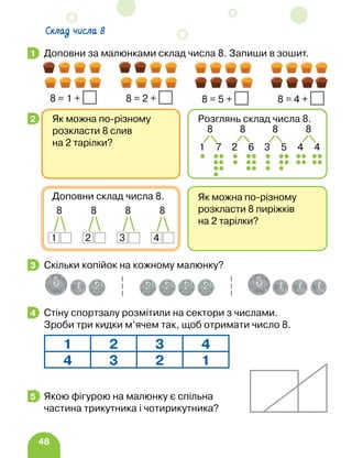48
Доповни за малюнками склад числа 8. Запиши в зошит.
Скільки копійок на кожному малюнку?
Стіну спортзалу розмітили на сектори з числами.
Зроби три кидки м’ячем так, щоб отримати число 8.
Якою фігурою на малюнку є спільна
частина трикутника і чотирикутника?
1
8 = 1 + 8 = 2 + 8 = 5 + 8 = 4 +
2
Як можна по-різному
розкласти 8 пиріжків
на 2 тарілки?
Доповни склад числа 8.
8
1
8
2
8
3
8
4
Як можна по-різному
розкласти 8 слив
на 2 тарілки?
Розглянь склад числа 8.
8
4 4
8
1 7
8
2 6
8
3 5
3
4
1 2 3 4
4 3 2 1
5
Склад числа 8
 