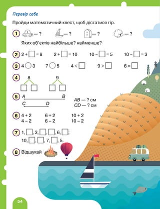 54
1
Яких об’єктів найбільше? найменше?
2 2 + = 8 2 + = 10 10 – = 5 10 – = 3
3 4 3 7 5 4  9  6 =
4
5
6 4 + 2 6 + 2 10 + 2
4 – 2 6 – 2 10 – 2
7 1, , 3, , , 6, ;
10, , , 7, , 5.
8 Відшукай
— ? — ? — ? — ?
8 9
А B
D
C
AB — ? см
CD — ? см
Перевір себе
Пройди математичний квест, щоб дістатися гір.
 
