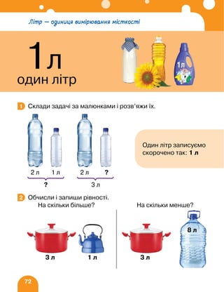72
Склади задачі за малюнками і розв’яжи їх.
Обчисли і запиши рівності.
		 На скільки більше? На скільки менше?
1
Один літр записуємо
скорочено так: 1 л
2 л
?
1 л 2 л
3 л
?
2
3 л 3 л
1 л
8 л
Літр — одиниця вимірювання місткості
1л
один літр
 