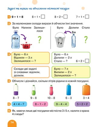 74
Задачі та вирази на обчислення місткості посудин
9 = 1 + 8 8 = 1 + 8 = 2 + 7 = 1 +
За малюнками склади вирази й обчисли їхні значення.
	 
Обчисли і дізнайся, скільки літрів рідини в кожній посудині.
4 + 4 – 7 8 – 1 – 2 9 – 4 – 4 5 + 2 + 2
Як, маючи лише дві посудини місткістю 3 і 5 л, налити з крана
4 л води?
1
2
3 Було — 6 л
Відлили — 3 л
Залишилося — ?
Було — 6 л
Долили — 2 л
Стало — ? 6 + 2 =
Було — 7 л
Вилили — 2 л
Залишилося — ?
Склади дві задачі
зі словами: відлили,
долили.
4
8 – 7 9 – 8 10 – 8 6 – 3 3 + 4
5
6
Було Налили Залиши-
лося
10 л
Було Долили Стало
7 л
3л
 