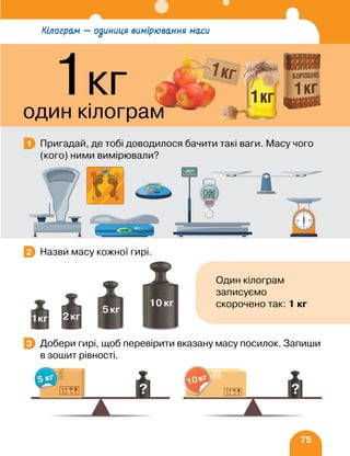 75
Пригадай, де тобі доводилося бачити такі ваги. Масу чого
(кого) ними вимірювали?
Назви масу кожної гирі.
Добери гирі, щоб перевірити вказану масу посилок. Запиши
в зошит рівності.
1
2
Один кілограм
записуємо
скорочено так: 1 кг
3
Кілограм — одиниця вимірювання маси
1кг
один кілограм
 