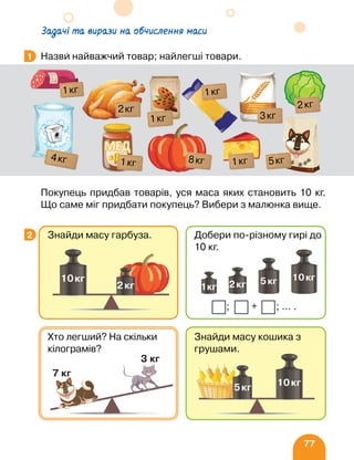 77
Задачі та вирази на обчислення маси
Назви найважчий товар; найлегші товари.
Покупець придбав товарів, уся маса яких становить 10 кг.
Що саме міг придбати покупець? Вибери з малюнка вище.
1
1кг
1кг
8кг
3кг
2кг
5кг
1кг
4кг
1кг
1кг
2кг
2
Знайди масу кошика з
грушами.
Хто легший? На скільки
кілограмів?
Знайди масу гарбуза. Добери по-різному гирі до
10 кг.
+ ;
; … .
 