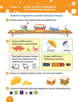 8
Порівняння предметів за розміром (більший, товщий)
Назви іграшки від найменшої до найбільшої.
Укажи на товщий шматок сиру; на тонший сендвіч.
У зошиті намалюй цей ряд квадратів і кругів і продовж його.
…
1
3
2 Назви найбільшого і
найменшого динозаврів.
більша менша
Назви найбільшу і
найменшу машини.
Пригадай розміри тварин.
Назви від найменшої до
найбільшої і навпаки.
3
4
Розділ 1. ЛІЧБА. ОЗНАКИ ПРЕДМЕТІВ.
ПРОСТОРОВІ ВІДНОШЕННЯ
 