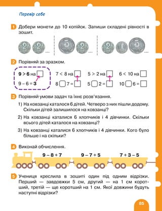 85
Добери монети до 10 копійок. Запиши складені рівності в
зошит.
Порівняй за зразком.
		 7  8 на 5  2 на 6  10 на
		 8 7 = 5 2 = 10 6 =
Порівняй умови задач та їхнє розв’язання.
1) На ковзанці каталося 6 дітей. Четверо з них пішли додому.
Скільки дітей залишилося на ковзанці?
2) На ковзанці каталися 6 хлопчиків і 4 дівчинки. Скільки
всього дітей каталося на ковзанці?
3) На ковзанці каталися 6 хлопчиків і 4 дівчинки. Кого було
більше і на скільки?
Виконай обчислення.
		
Учениця креслила в зошиті один під одним відрізки.
Перший — завдовжки 5 см, другий — на 1 см корот-
ший, третій — ще коротший на 1 см. Якої довжини будуть
наступні відрізки?
1
… … …
2
9  6 на
9 – 6 = 3
3
4
9 – 8 + 7 9 – 7 + 5 7 + 3 – 5
5
Перевір себе
 