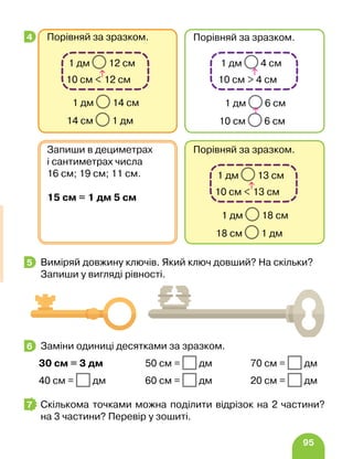 95
Виміряй довжину ключів. Який ключ довший? На скільки?
Запиши у вигляді рівності.
Заміни одиниці десятками за зразком.
30 см = 3 дм 50 см = дм 70 см = дм
40 см = дм 60 см = дм 20 см = дм
Скількома точками можна поділити відрізок на 2 частини?
на 3 частини? Перевір у зошиті.
4
Порівняй за зразком.
1 дм 18 см
18 см 1 дм
1 дм 13 см
10 см  13 см
Запиши в дециметрах
і сантиметрах числа
16 см; 19 см; 11 см.
15 см = 1 дм 5 см
Порівняй за зразком.
1 дм 14 см
14 см 1 дм
1 дм 12 см
10 см  12 см
Порівняй за зразком.
1 дм 6 см
10 см 6 см
1 дм 4 см
10 см  4 см
5
6
7
 