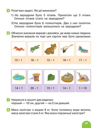 97
Розв’яжи задачі. Які дії виконали?
1) На аеродромі було 5 літаків. Прилетіли ще 3 літаки.
Скільки літаків стало на аеродромі?
2)На аеродромі було 6 гелікоптерів. Два з них полетіли.
Скільки гелікоптерів залишилося на аеродромі?
Обчисли значення виразів і дізнайся, де живе кожна тварина.
Значення виразів на парі цих карток має бути однаковим.
Накресли в зошиті два відрізки:
перший — 10 см, другий — на 2 см довший.
Маса каністри з водою 8 кг. Коли половину води вилили,
маса каністри стала 5 кг. Яка маса порожньої каністри?
5
6
12 + 1 16 – 1 12 – 1 18 + 1 17 – 1
14 + 1 20 – 1 15 + 1 14 – 1 1 + 10
7
8
 