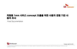 Page 1차량용 1mm 서비스 concept 도출을 위한 사용자 경험 기반 사용자 조사
차량용 1mm 서비스 concept 도출을 위한 사용자 경험 기반 사
용자 조사
Final Documentation
Tuesday, April 05, 2016
This report should be restricted to the use of client personnel. Any circulation, quotation or reproduction is not allowed for distribution outside of the client organization without prior written
approval from ThinkUser.
 