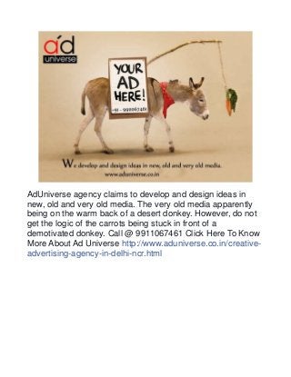 AdUniverse agency claims to develop and design ideas in 
new, old and very old media. The very old media apparently 
being on the warm back of a desert donkey. However, do not 
get the logic of the carrots being stuck in front of a 
demotivated donkey. Call @ 9911067461 Click Here To Know 
More About Ad Universe http://www.aduniverse.co.in/creative-advertising- 
agency-in-delhi-ncr.html 
