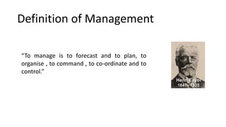 Definition of Management
“To manage is to forecast and to plan, to
organise , to command , to co-ordinate and to
control.”
 