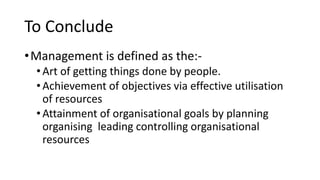 To Conclude
•Management is defined as the:-
•Art of getting things done by people.
•Achievement of objectives via effective utilisation
of resources
•Attainment of organisational goals by planning
organising leading controlling organisational
resources
 