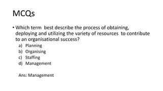 MCQs
• Which term best describe the process of obtaining,
deploying and utilizing the variety of resources to contribute
to an organisational success?
a) Planning
b) Organising
c) Staffing
d) Management
Ans: Management
 
