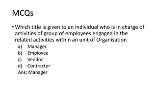 MCQs
• Which title is given to an individual who is in charge of
activities of group of employees engaged in the
related activities within an unit of Organisation
a) Manager
b) Employee
c) Vendor
d) Contractor
Ans: Manager
 