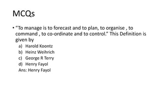 MCQs
• “To manage is to forecast and to plan, to organise , to
command , to co-ordinate and to control.” This Definition is
given by
a) Harold Koontz
b) Heinz Weihrich
c) George R Terry
d) Henry Fayol
Ans: Henry Fayol
 