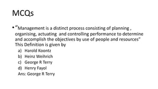 MCQs
•“Management is a distinct process consisting of planning ,
organising, actuating and controlling performance to determine
and accomplish the objectives by use of people and resources”
This Definition is given by
a) Harold Koontz
b) Heinz Weihrich
c) George R Terry
d) Henry Fayol
Ans: George R Terry
 