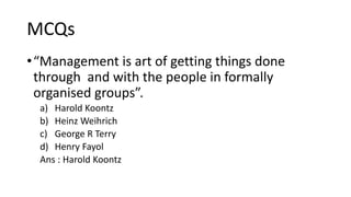 MCQs
•“Management is art of getting things done
through and with the people in formally
organised groups”.
a) Harold Koontz
b) Heinz Weihrich
c) George R Terry
d) Henry Fayol
Ans : Harold Koontz
 