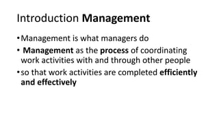 Introduction Management
•Management is what managers do
• Management as the process of coordinating
work activities with and through other people
•so that work activities are completed efficiently
and effectively
 
