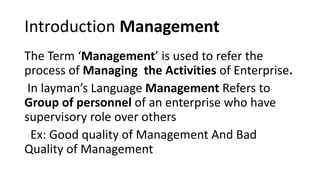 Introduction Management
The Term ‘Management’ is used to refer the
process of Managing the Activities of Enterprise.
In layman’s Language Management Refers to
Group of personnel of an enterprise who have
supervisory role over others
Ex: Good quality of Management And Bad
Quality of Management
 