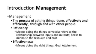Introduction Management
•Management
•The process of getting things done, effectively and
efficiently , through and with other people.
• Efficiency
• Means doing the things correctly; refers to the
relationship between inputs and outputs; Seeks to
minimise the resource and cost
•Effectiveness:
• Means doing the right things; Goal Attainment
 