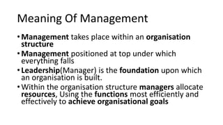 Meaning Of Management
•Management takes place within an organisation
structure
•Management positioned at top under which
everything falls
•Leadership(Manager) is the foundation upon which
an organisation is built.
•Within the organisation structure managers allocate
resources, Using the functions most efficiently and
effectively to achieve organisational goals
 