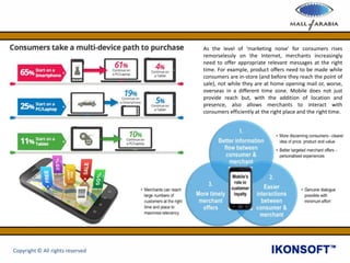 As the level of ‘marketing noise’ for consumers rises
remorselessly on the Internet, merchants increasingly
need to offer appropriate relevant messages at the right
time. For example, product offers need to be made while
consumers are in-store (and before they reach the point of
sale), not while they are at home opening mail or, worse,
overseas in a different time zone. Mobile does not just
provide reach but, with the addition of location and
presence, also allows merchants to interact with
consumers efficiently at the right place and the right time.
Copyright © All rights reserved
 
