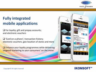 Fully integrated
mobile applications
 For loyalty; gift and prepay accounts;
and electronic vouchers
 ‘Card-on-a-phone’; transaction history;
electronic vouchers; geo-location of stores and more
 Enhance your loyalty programmes while delivering
targeted marketing to your consumers‘ on the move’
Copyright © All rights reserved
 