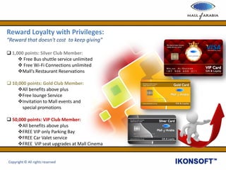 Reward Loyalty with Privileges:
“Reward that doesn't cost to keep giving”
 1,000 points: Silver Club Member:
 Free Bus shuttle service unlimited
 Free Wi-Fi Connections unlimited
Mall’s Restaurant Reservations
 10,000 points: Gold Club Member:
All benefits above plus
Free lounge Service
Invitation to Mall events and
special promotions
 50,000 points: VIP Club Member:
All benefits above plus
FREE VIP only Parking Bay
FREE Car Valet service
FREE VIP seat upgrades at Mall Cinema
Copyright © All rights reserved
 