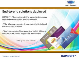 End-to-end solutions deployed
IKONSOFT – Thor engine with the transactor technology
deployed many solutions around the world
 The following examples demonstrate the flexibility of
the technology platform
 Each one uses the Thor system in a slightly different
way to suit the clients’ programme requirements
Some of our case-studies:
Copyright © All rights reserved
 