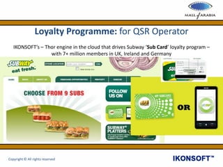 Loyalty Programme: for QSR Operator
IKONSOFT’s – Thor engine in the cloud that drives Subway ‘Sub Card’ loyalty program –
with 7+ million members in UK, Ireland and Germany
Copyright © All rights reserved
 