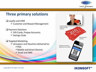 Three primary solutions
 Loyalty and CRM
 Customer and Reward Management
 Payment Solutions
 Gift Cards; Prepay Accounts;
 Savings Clubs
 Targeted Marketing
 eCoupons and Vouchers delivered to:
POS
Mobile and Smart Devices
 Email and SMS
Copyright © All rights reserved
 