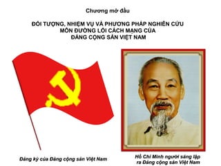 Chương mở đầu

    ĐỐI TƯỢNG, NHIỆM VỤ VÀ PHƯƠNG PHÁP NGHIÊN CỨU
            MÔN ĐƯỜNG LỐI CÁCH MẠNG CỦA
                ĐẢNG CỘNG SẢN VIỆT NAM




Đảng kỳ của Đảng cộng sản Việt Nam       Hồ Chí Minh người sáng lập
                                         ra Đảng cộng sản Việt Nam
 