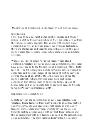1
Mobile Cloud Computing in 5G: Security and Privacy issues
Introduction
I will like to do a research paper on the security and privacy
issues in Mobile Cloud Computing in 5G This topic will address
the various security concerns that comes with mobile cloud
computing as well as privacy issues. As with any technology
there are challenges and security issues that arise in this case
mobile users face security issues when using cloud computing
services.
Wang et al. (2015) noted, ‘over the recent years cloud
computing, wireless networks and cloud computing technologies
have converged in to the Mobile Cloud Computing (MCC) field’
(p.4-5) . The 5th generation mobile networks have increased its
capacities and this has increased the range of mobile services
offered (Wang et al., 2015). 5G is the evolution of the 4G
mobile networks which provides users with high speed
connection that allows them to download faster, upload at
higher rates and allow mobile data in crowded areas to be able
to work (Privacy International, 2019).
Importance of research topic
Mobile devices are portable, has an easy user interface and
wireless. These features draw many people to it as they make it
easier to carry, one can access internet easily as well easily
transmit mobile data and voice. Despite having the various
benefits mobile devices come with several disadvantages and
this is heightened with new technology such as 5G networks and
cloud computing. The most serious disadvantage is security
 