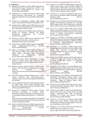 International Journal of Trend in Scientific Research and Development (IJTSRD) @ www.ijtsrd.com eISSN: 2456-6470
@ IJTSRD | Unique Paper ID – IJTSRD25194 | Volume – 3 | Issue – 5 | July - August 2019 Page 7
8. References
[1] Zhang, M., & Bermak, A. (2010). CMOS Image Sensor
with On-Chip Image Compression: A Review and
Performance Analysis. Journal of Sensors, 1-18.
doi:10.1155/2010/920693
[2] Maddalena et al. (2005). Automotive CMOS Image
Sensors. Advanced Microsystems for Automotive
Applications 2005,401-412.doi:10.1007/3-540-27463-
4_29
[3] Gamal, A. E., & Eltoukhy, H. (2005). CMOS Image
Sensors. IEEE CIRCUITS & DEVICES MAGAZINE, 6-20.
[4] Upendranath, V. (2005). AsmartCMOSimagesensor for
3d measurement (Unpublished doctoral dissertation).
DIT - University of Trento, Trento.
[5] Hong, C. S., & Hornsey, R. I.(2002). Sensorsand Camera
Systems for Scientific, Industrial, and Digital
Photography Applications III, 125-136.
doi:10.1117/12.463419
[6] Fermum, L. (2019). CMOS sensors. Retrieved from
https://www.vision-doctor.com/en/camera-
technology-basics/cmos-sensors.html
[7] El-Desouki et al. (2009). CMOS Image SensorsforHigh-
Speed Applications. Sensors, 9(1), 430-444.
doi:10.3390/s90100430
[8] Zeffer, T., & Yeargan, J. (2006). Image smoothing and
edge detection CMOS sensor array with improved
signal output range. 2006 IEEE International
Conference on Mechatronics, 185-188.
doi:10.1109/icmech.2006.252521
[9] Lucid Vision Labs. (2019). Introduction to Image
Sensors | LUCID Vision Labs. Retrieved from
https://thinklucid.com/tech-briefs/understanding-
image-sensors/
[10] Nanotec museum. (2019). What Is a CMOS Image
Sensor? | The principle of Semiconductor | nanotec
museum. Retrieved from
https://www.tel.com/museum/exhibition/principle/c
mos.html
[11] OPI. (2019). Basic principles of image sensors - CMOS
sensors. Retrieved from http://www.optique-
ingenieur.org/en/courses/OPI_ang_M05_C06/co/Cont
enu_20.html
[12] Levy, L., & Mikami, M. (2016). Achieving higher speeds
for CMOS Image Sensor Testing. Retrieved from
http://www.swtest.org/swtw_library/2016proc/PDF/
S03_03_Levy_SWTW2016.pdf
[13] Kumar, K. R., & Magesh, K. (2016). Study of Image
Processing Techniques in Wireless Sensor
Networks. InternationalConferenceonRecent Advances
in Technology, Engineering and Science’, 1-3. Retrieved
from
https://www.researchgate.net/publication/31044392
3_Study_of_Image_Processing_Techniques_in_Wireless_
Sensor_Networks/download
[14] Choi, J. et al. (2016). Always-OnCMOSImageSensor for
Mobile and Wearable Devices. IEEE Journal of Solid-
State Circuits, 51(1), 130-140.
doi:10.1109/jssc.2015.2470526
[15] Sugawa, S. et al. (2005). A 100dB dynamic range cmos
image sensor using a lateral overflow integration
capacitor. ISSCC. 2005 IEEE International Digest of
Technical Papers. Solid-State Circuits Conference, 2005,
352-353. doi:10.1109/isscc.2005.1494014
[16] Goossens, S. et al. (2017). Broadband image sensor
array based on graphene–CMOS integration. Nature
Photonics, 11(6), 366-371.
doi:10.1038/nphoton.2017.75
[17] Boukhayma, A. et al. (2016). Temporal Readout Noise
Analysis and Reduction Techniques for Low-Light
CMOS Image Sensors. IEEE Transactions on Electron
Devices, 63(1), 72-78. doi:10.1109/ted.2015.2434799
[18] Cao, Y. et al. (2015). CMOS Image Sensor Based
Physical Unclonable Function for Coherent Sensor-
Level Authentication. IEEE TransactionsonCircuitsand
Systems I: Regular Papers, 62(11), 2629-2640.
doi:10.1109/tcsi.2015.2476318
[19] Huang, X. et al. (2015). A Dual-Mode Large-Arrayed
CMOS ISFET Sensor for Accurateand High-Throughput
pH Sensing in Biomedical Diagnosis. IEEETransactions
on Biomedical Engineering, 62(9), 2224-2233.
doi:10.1109/tbme.2015.2419233
[20] Kawahito, S. et al. (2008). A CMOS Image Sensor
Integrating Column-Parallel Cyclic ADCs with On-Chip
Digital Error Correction Circuits. 2008 IEEE
International Solid-State Circuits Conference - Digest of
Technical Papers, 56-57.
doi:10.1109/isscc.2008.4523054
[21] Niclass, C. et al. (2005). Design and characterization of
a CMOS 3-D image sensor based on single photon
avalanche diodes. IEEE Journal of Solid-State
Circuits, 40(9), 1847-1854.
doi:10.1109/jssc.2005.848173
[22] Sukegawa, S. et al. (2013). A 1/4-inch 8Mpixel back-
illuminated stacked CMOS image sensor. 2013 IEEE
International Solid-State Circuits Conference Digest of
Technical Papers, 485-486.
doi:10.1109/isscc.2013.6487825
[23] Suntharalingam, V. et al. (2009). A 4-side tileable back
illuminated 3D-integrated Mpixel CMOS image
sensor. 2009 IEEE International Solid-State Circuits
Conference - Digest of Technical Papers, 38-40.
doi:10.1109/isscc.2009.4977296
[24] Theuwissen, A. J. (2008). CMOS image sensors: State-
of-the-art. Solid-State Electronics, 52(9), 1401-1406.
doi:10.1016/j.sse.2008.04.012
[25] Tokuda, T. et al. (2005). An optical and potential dual-
image CMOS sensor for on-chip neural and DNA
imaging applications. 2006 IEEE International
Symposium on Circuits and Systems, 273-280.
doi:10.1109/iscas.2006.1692788
[26] Toyama, T. et al. (2011). A 17.7Mpixel 120fps CMOS
image sensor with 34.8Gb/s readout. 2011 IEEE
International Solid-State Circuits Conference, 420-422.
doi:10.1109/isscc.2011.5746379
[27] Yokogawa, S. et al. (2012). Plasmonic Color Filters for
CMOS Image Sensor Applications. Nano
Letters, 12(8), 4349-4354. doi:10.1021/nl302110z
 
