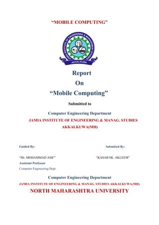 “MOBILE COMPUTING”
Report
On
“Mobile Computing”
Submitted to
Computer Engineering Department
JAMIA INSTITUTE OF ENGINEERING & MANAG. STUDIES
AKKALKUWA(MH)
Guided By: Submitted By:
“Mr. MOHAMMAD ASIF” “KASAB SK. AKLEEM”
Assistant Professor
Computer Engineering Dept.
Computer Engineering Department
JAMIA INSTITUTE OF ENGINEERING & MANAG. STUDIES AKKALKUWA(MH)
NORTH MAHARASHTRA UNIVERSITY
 