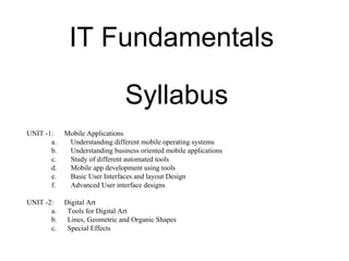 IT Fundamentals
Syllabus
UNIT -1: Mobile Applications
a. Understanding different mobile operating systems
b. Understanding business oriented mobile applications
c. Study of different automated tools
d. Mobile app development using tools
e. Basic User Interfaces and layout Design
f. Advanced User interface designs
UNIT -2: Digital Art
a. Tools for Digital Art
b. Lines, Geometric and Organic Shapes
c. Special Effects
 