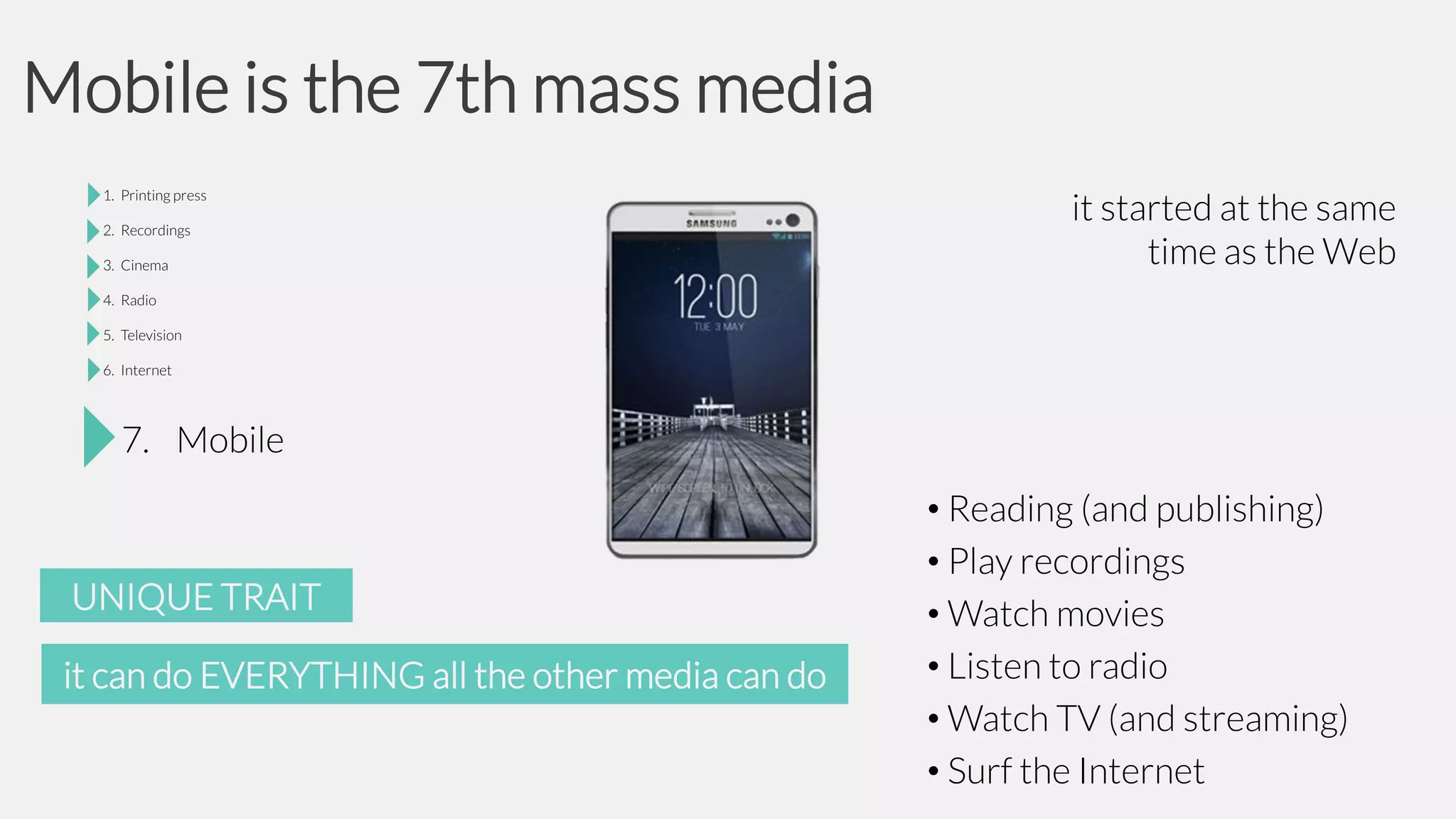 Mobile is the 7th mass media
it started at the same
time as the Web

7. Mobile

UNIQUE TRAIT
it can do EVERYTHING all the other media can do

• Reading (and publishing)
• Play recordings
• Watch movies
• Listen to radio
• Watch TV (and streaming)
• Surf the Internet

 
