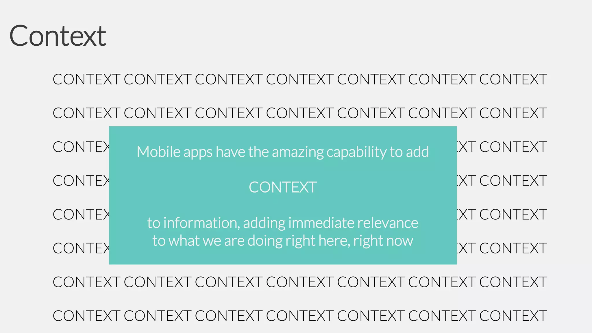 Context
CONTEXT CONTEXT CONTEXT CONTEXT CONTEXT CONTEXT CONTEXT
CONTEXT CONTEXT CONTEXT CONTEXT CONTEXT CONTEXT CONTEXT
CONTEXT CONTEXT CONTEXT CONTEXT CONTEXT add
CONTEXT CONTEXT
Mobile apps have the amazing capability to
CONTEXT CONTEXT CONTEXT CONTEXT CONTEXT CONTEXT CONTEXT
CONTEXT

CONTEXT CONTEXT CONTEXT CONTEXT CONTEXT CONTEXT CONTEXT
to information, adding immediate relevance
to what we are doing right here, right now
CONTEXT CONTEXT CONTEXT CONTEXT CONTEXT CONTEXT CONTEXT
CONTEXT CONTEXT CONTEXT CONTEXT CONTEXT CONTEXT CONTEXT
CONTEXT CONTEXT CONTEXT CONTEXT CONTEXT CONTEXT CONTEXT

 