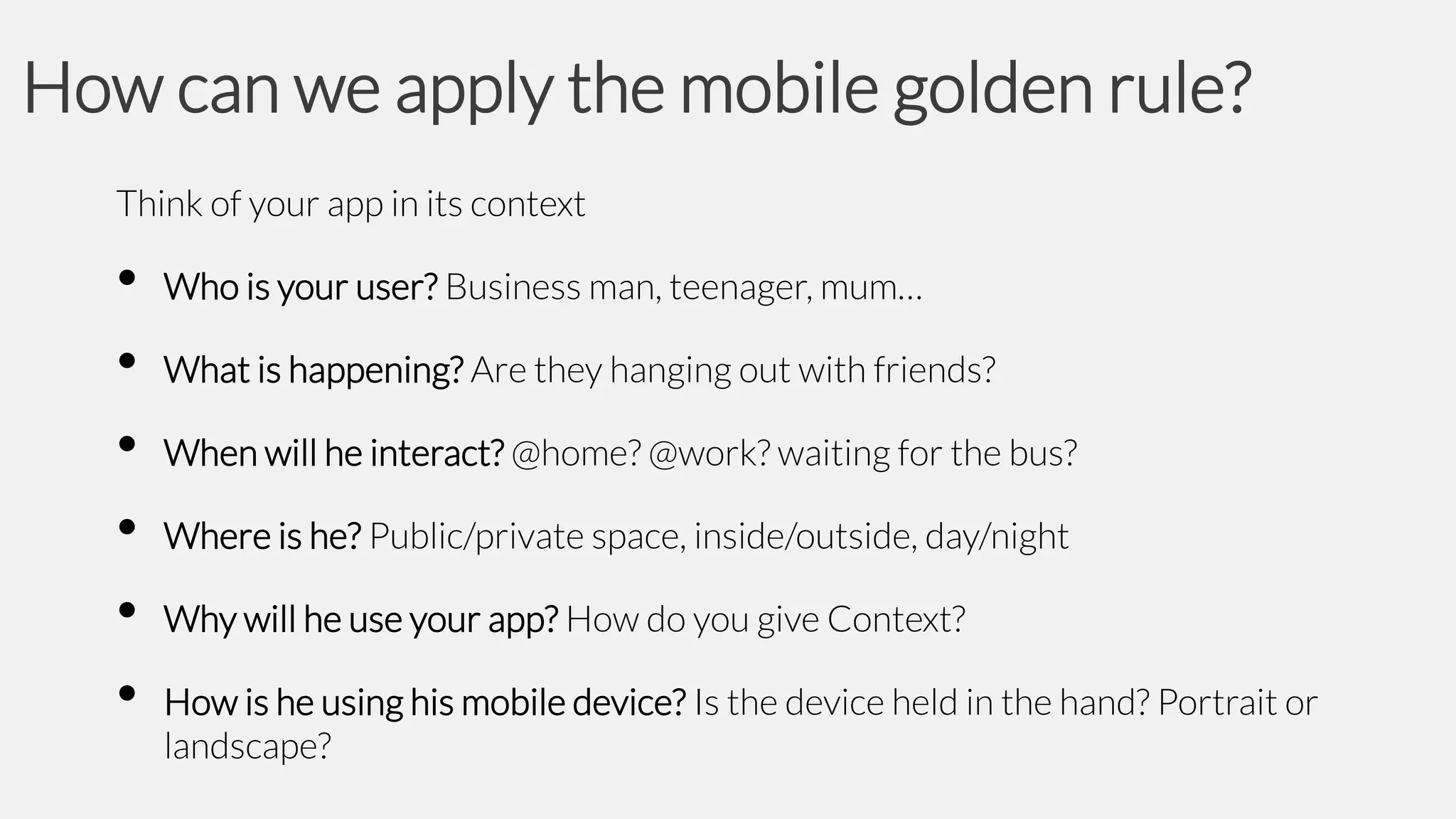 How can we apply the mobile golden rule?
Think of your app in its context

•
•
•
•
•
•

Who is your user? Business man, teenager, mum…
What is happening? Are they hanging out with friends?

When will he interact? @home? @work? waiting for the bus?
Where is he? Public/private space, inside/outside, day/night

Why will he use your app? How do you give Context?
How is he using his mobile device? Is the device held in the hand? Portrait or
landscape?

 