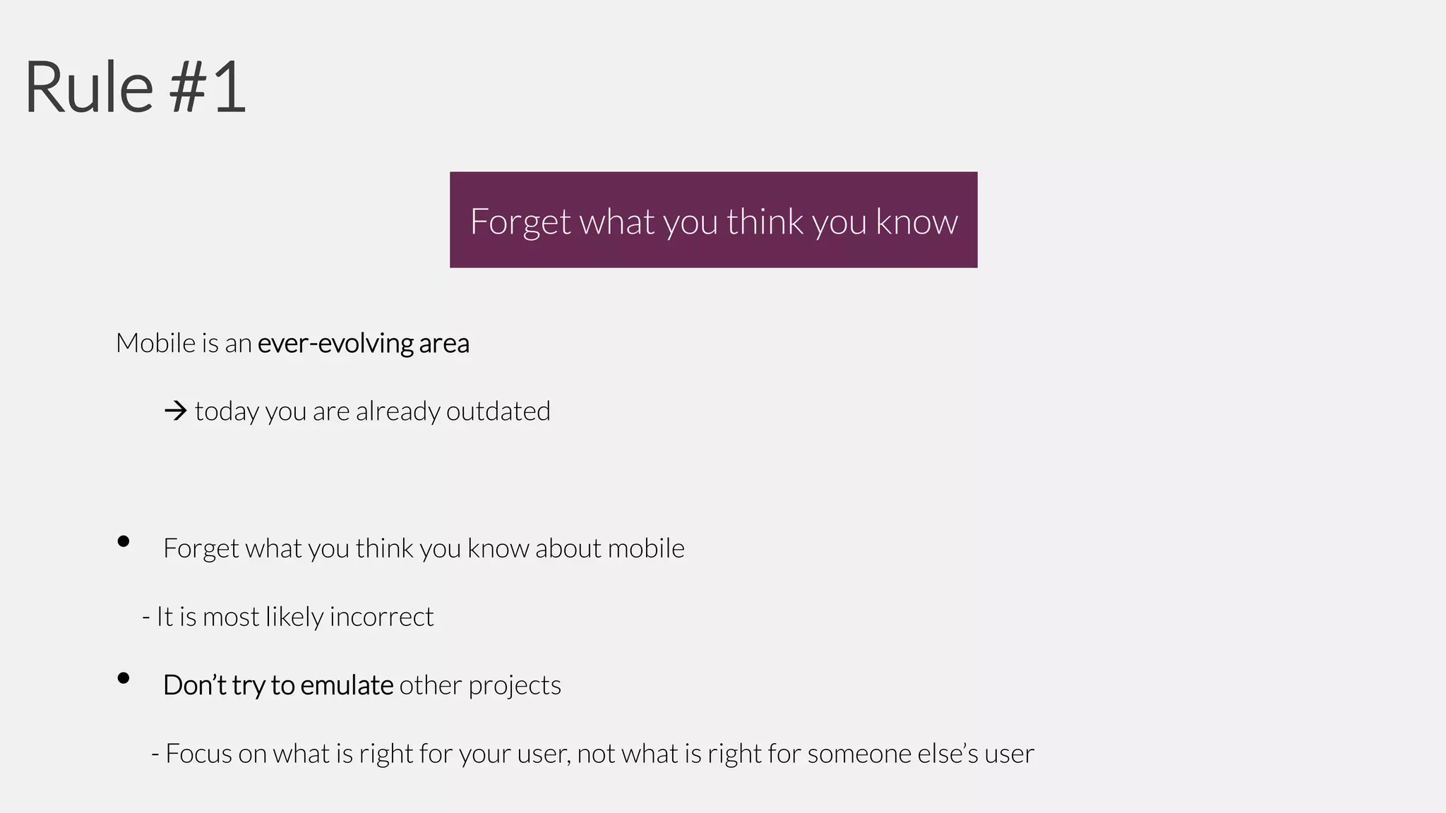 Rule #1
Forget what you think you know
Mobile is an ever-evolving area
 today you are already outdated

•

Forget what you think you know about mobile
- It is most likely incorrect

•

Don’t try to emulate other projects

- Focus on what is right for your user, not what is right for someone else’s user

 