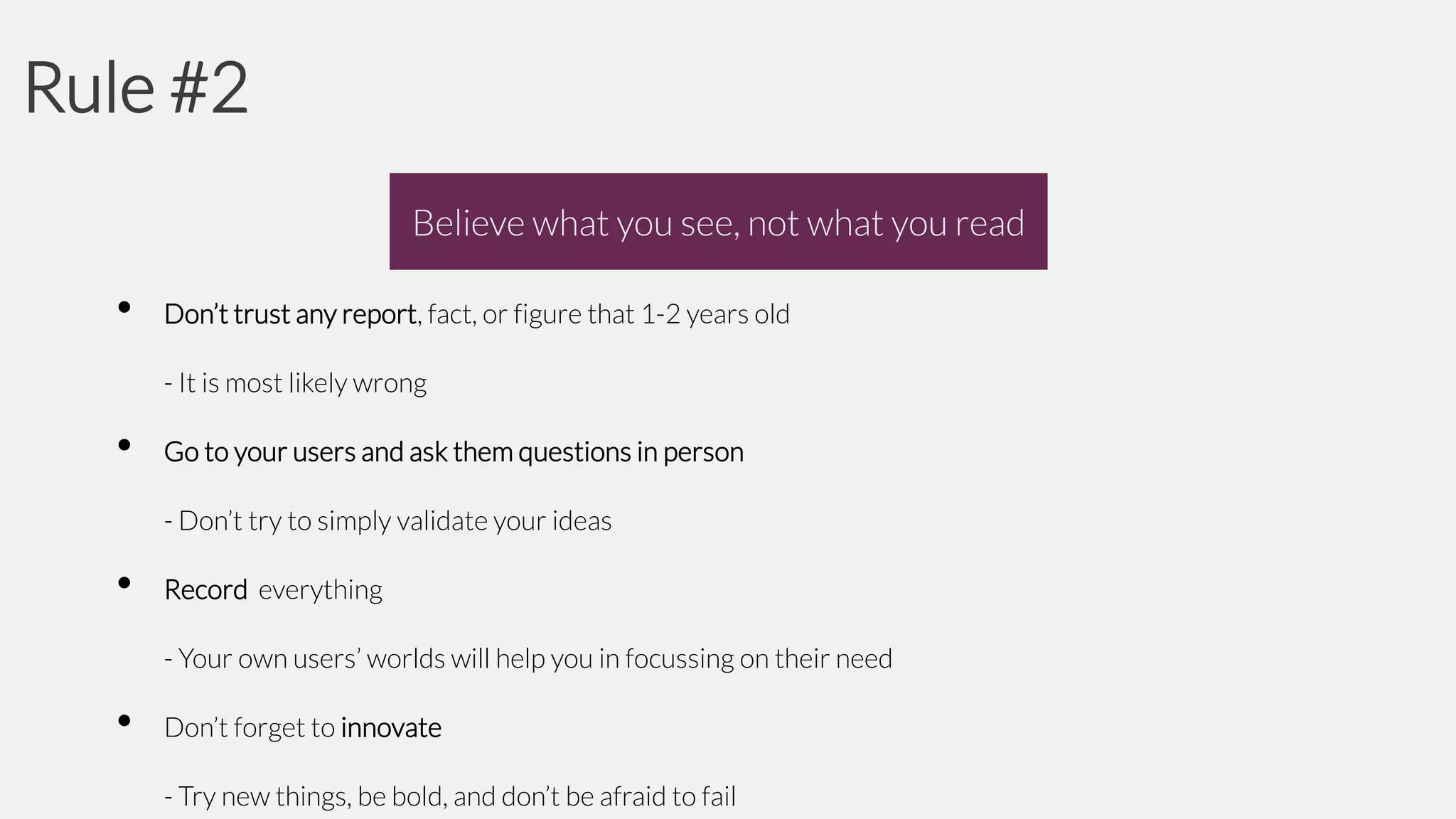 Rule #2
Believe what you see, not what you read

•

Don’t trust any report, fact, or figure that 1-2 years old
- It is most likely wrong

•

Go to your users and ask them questions in person
- Don’t try to simply validate your ideas

•

Record everything

- Your own users’ worlds will help you in focussing on their need

•

Don’t forget to innovate

- Try new things, be bold, and don’t be afraid to fail

 